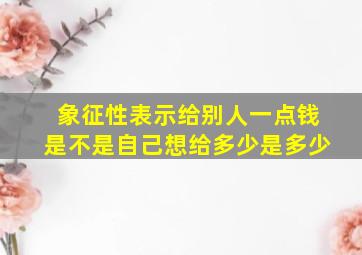 象征性表示给别人一点钱是不是自己想给多少是多少