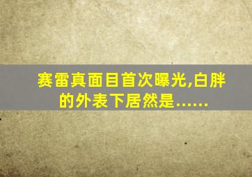 赛雷真面目首次曝光,白胖的外表下居然是......