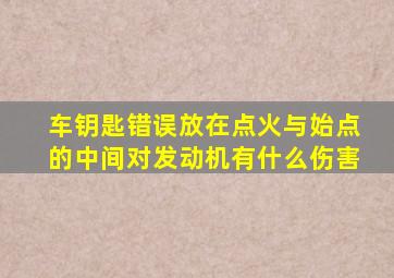 车钥匙错误放在点火与始点的中间对发动机有什么伤害