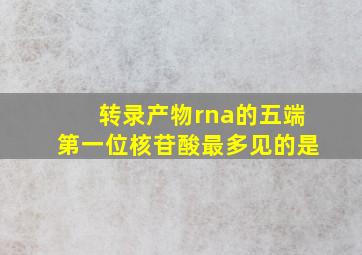 转录产物rna的五端第一位核苷酸最多见的是