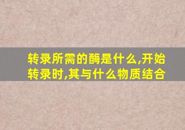 转录所需的酶是什么,开始转录时,其与什么物质结合