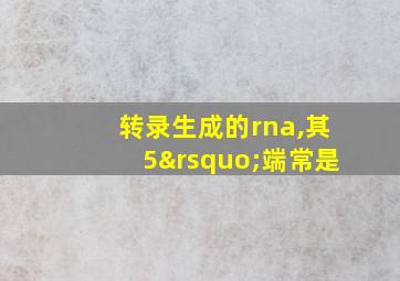 转录生成的rna,其5’端常是