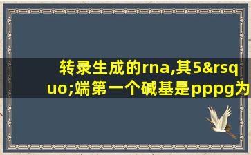 转录生成的rna,其5’端第一个碱基是pppg为什么