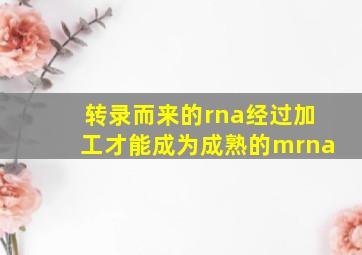 转录而来的rna经过加工才能成为成熟的mrna