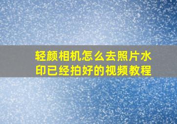 轻颜相机怎么去照片水印已经拍好的视频教程