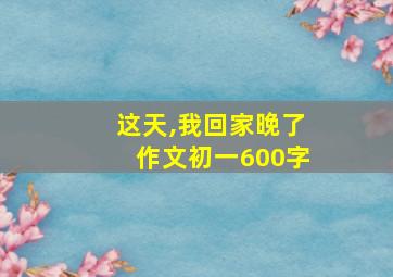 这天,我回家晚了作文初一600字