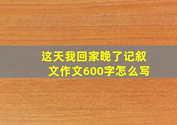 这天我回家晚了记叙文作文600字怎么写