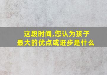 这段时间,您认为孩子最大的优点或进步是什么