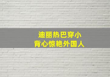 迪丽热巴穿小背心惊艳外国人