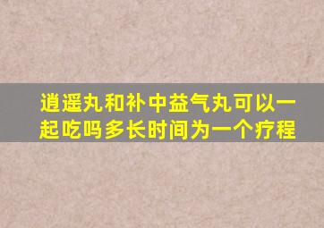 逍遥丸和补中益气丸可以一起吃吗多长时间为一个疗程