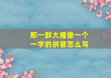 那一群大雁像一个一字的拼音怎么写