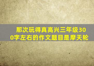 那次玩得真高兴三年级300字左右的作文题目是摩天轮