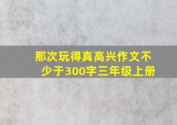 那次玩得真高兴作文不少于300字三年级上册