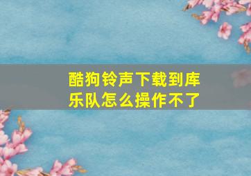 酷狗铃声下载到库乐队怎么操作不了