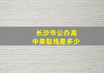 长沙市公办高中录取线是多少