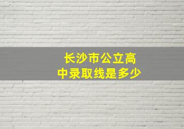 长沙市公立高中录取线是多少