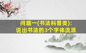 问题一(书法科普类):说出书法的3个字体流派