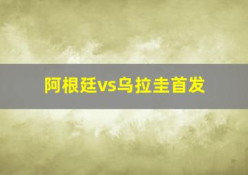 阿根廷vs乌拉圭首发