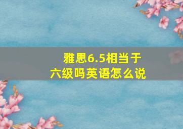 雅思6.5相当于六级吗英语怎么说