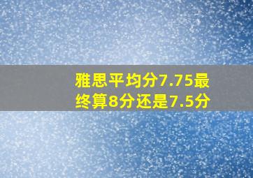 雅思平均分7.75最终算8分还是7.5分