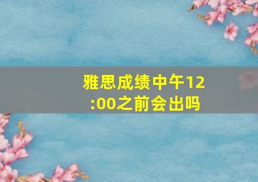 雅思成绩中午12:00之前会出吗