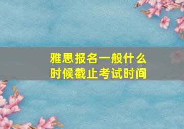 雅思报名一般什么时候截止考试时间