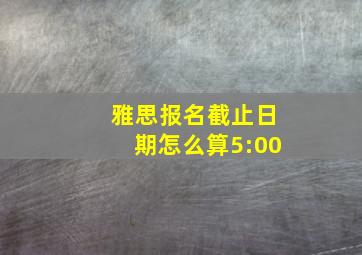 雅思报名截止日期怎么算5:00