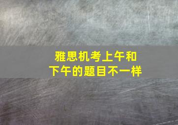 雅思机考上午和下午的题目不一样