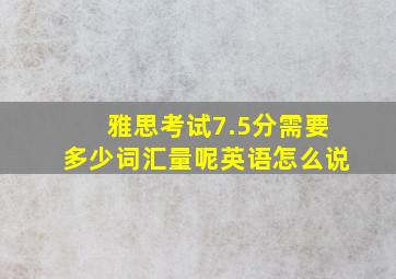 雅思考试7.5分需要多少词汇量呢英语怎么说