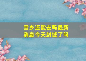 雪乡还能去吗最新消息今天封城了吗