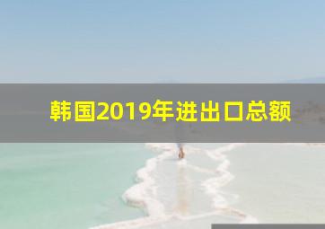 韩国2019年进出口总额