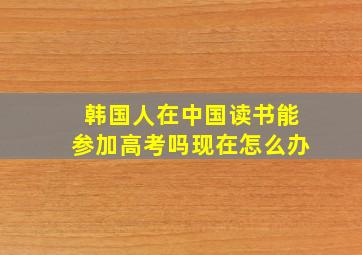 韩国人在中国读书能参加高考吗现在怎么办