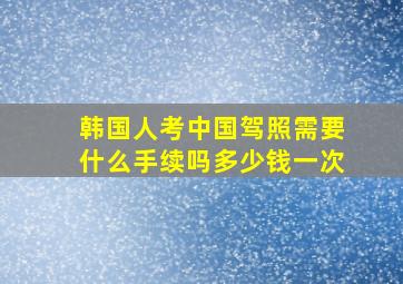 韩国人考中国驾照需要什么手续吗多少钱一次