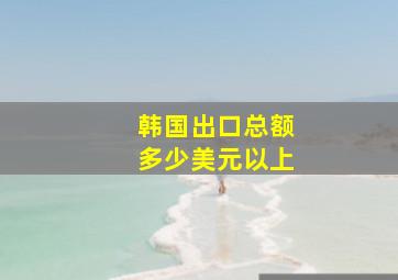 韩国出口总额多少美元以上