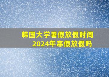 韩国大学暑假放假时间2024年寒假放假吗