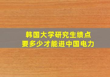 韩国大学研究生绩点要多少才能进中国电力