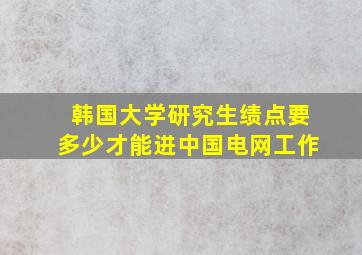 韩国大学研究生绩点要多少才能进中国电网工作