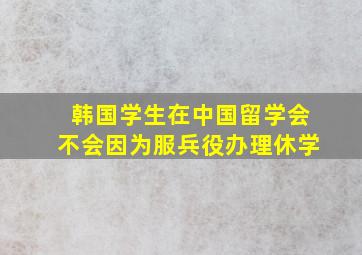 韩国学生在中国留学会不会因为服兵役办理休学