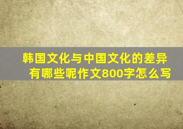 韩国文化与中国文化的差异有哪些呢作文800字怎么写