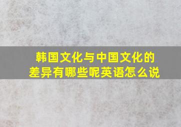 韩国文化与中国文化的差异有哪些呢英语怎么说