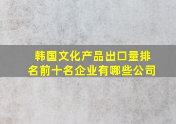 韩国文化产品出口量排名前十名企业有哪些公司