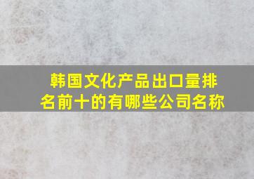 韩国文化产品出口量排名前十的有哪些公司名称