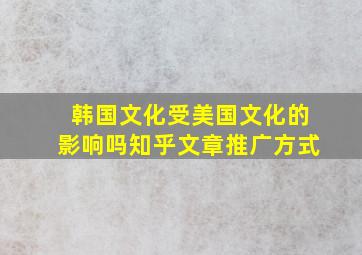 韩国文化受美国文化的影响吗知乎文章推广方式