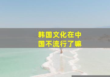 韩国文化在中国不流行了嘛