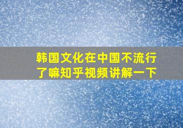 韩国文化在中国不流行了嘛知乎视频讲解一下