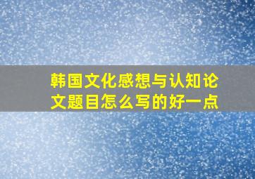 韩国文化感想与认知论文题目怎么写的好一点