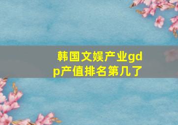 韩国文娱产业gdp产值排名第几了