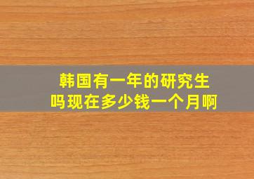 韩国有一年的研究生吗现在多少钱一个月啊