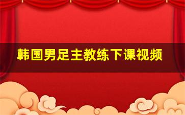 韩国男足主教练下课视频