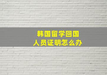 韩国留学回国人员证明怎么办